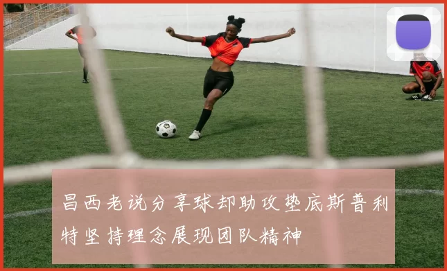 昌西老说分享球却助攻垫底斯普利特坚持理念展现团队精神