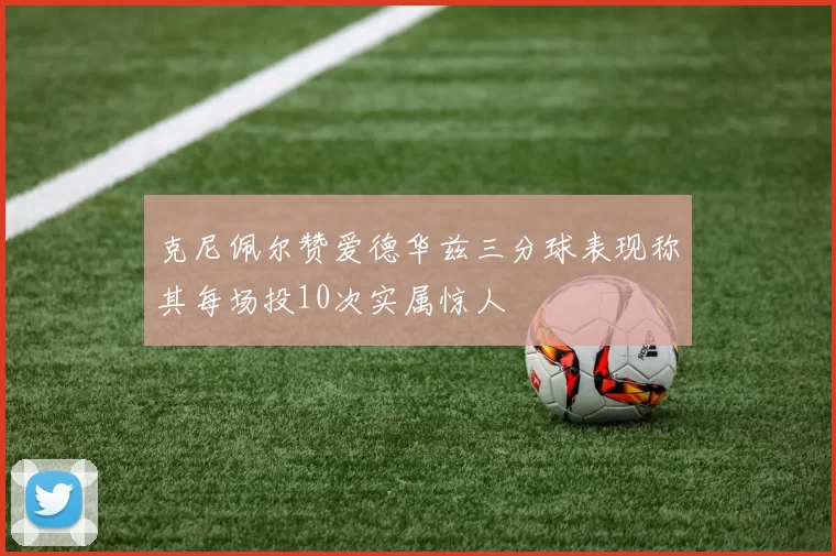 克尼佩尔赞爱德华兹三分球表现称其每场投10次实属惊人