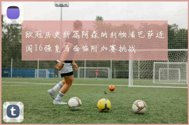 欧冠历史新篇阿森纳利物浦巴萨连闯16强皇马面临附加赛挑战