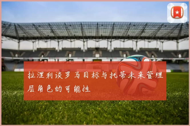 拉涅利谈罗马目标与托蒂未来管理层角色的可能性