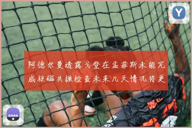阿德尔曼透露戈登在孟菲斯未能完成核磁共振检查未来几天情况将更清晰