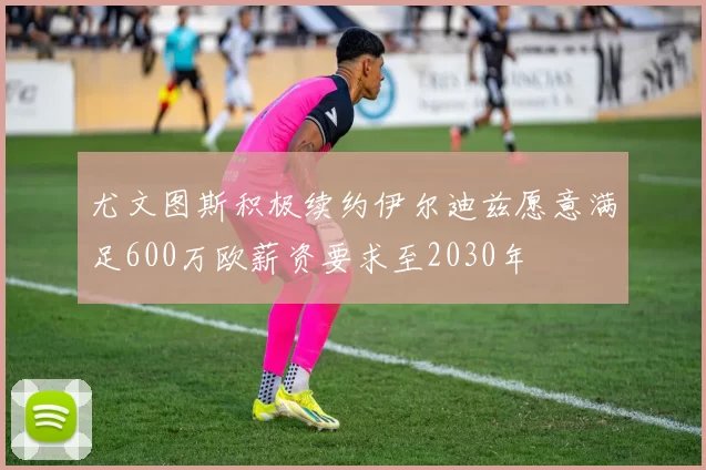 尤文图斯积极续约伊尔迪兹愿意满足600万欧薪资要求至2030年